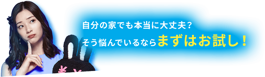 自分の家でも本当に大丈夫? そう悩んでいるならまずはお試し!